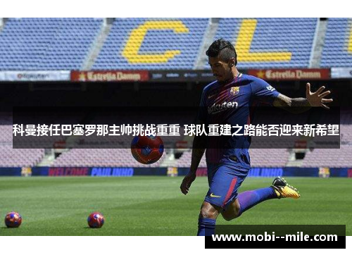 科曼接任巴塞罗那主帅挑战重重 球队重建之路能否迎来新希望