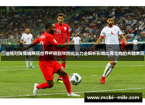 吕迪格对阵曼城展现世界杯级别攻防统治力全解析影响比赛走向的关键表现 吕迪格对阵曼城展现世界杯级别攻防统治力全解析影响比赛走向的关键表现